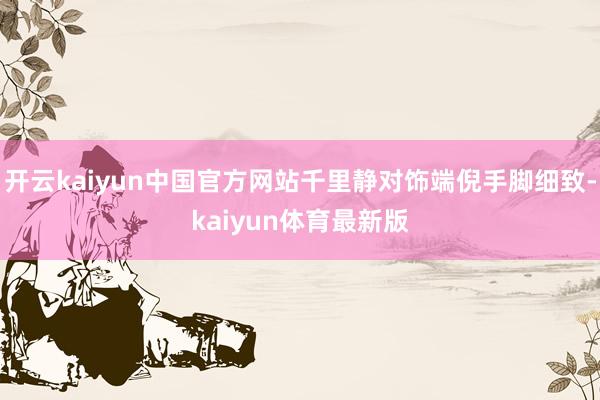 开云kaiyun中国官方网站千里静对饰端倪手脚细致-kaiyun体育最新版