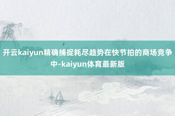 开云kaiyun精确捕捉耗尽趋势在快节拍的商场竞争中-kaiyun体育最新版