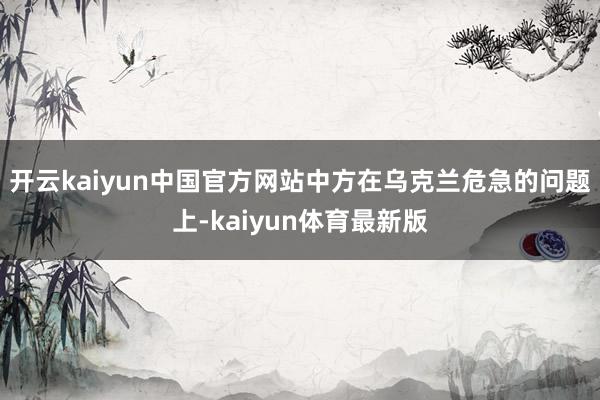 开云kaiyun中国官方网站中方在乌克兰危急的问题上-kaiyun体育最新版