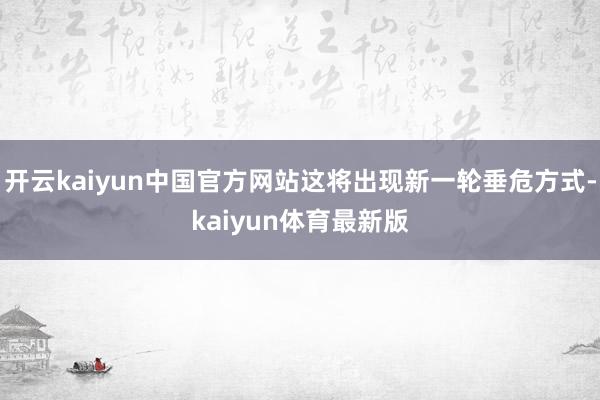 开云kaiyun中国官方网站这将出现新一轮垂危方式-kaiyun体育最新版