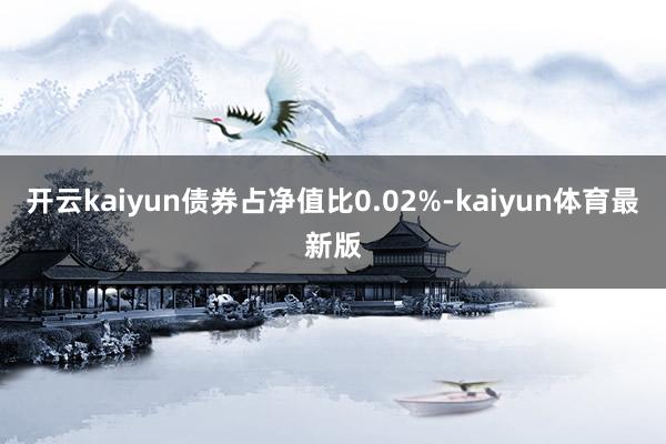 开云kaiyun债券占净值比0.02%-kaiyun体育最新版