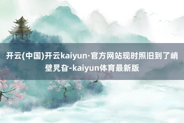 开云(中国)开云kaiyun·官方网站现时照旧到了峭壁旯旮-kaiyun体育最新版