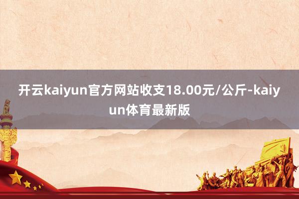 开云kaiyun官方网站收支18.00元/公斤-kaiyun体育最新版