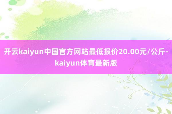 开云kaiyun中国官方网站最低报价20.00元/公斤-kaiyun体育最新版