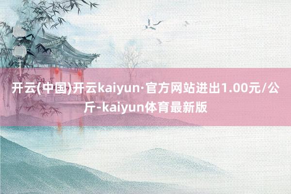 开云(中国)开云kaiyun·官方网站进出1.00元/公斤-kaiyun体育最新版