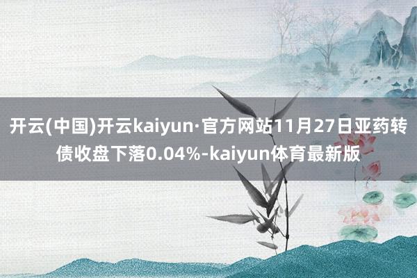 开云(中国)开云kaiyun·官方网站11月27日亚药转债收盘下落0.04%-kaiyun体育最新版