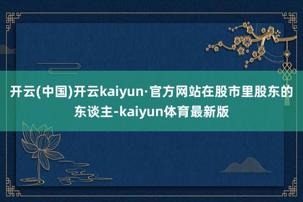 开云(中国)开云kaiyun·官方网站在股市里股东的东谈主-kaiyun体育最新版