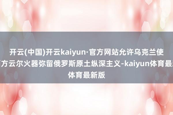 开云(中国)开云kaiyun·官方网站允许乌克兰使用西方云尔火器弥留俄罗斯原土纵深主义-kaiyun体育最新版