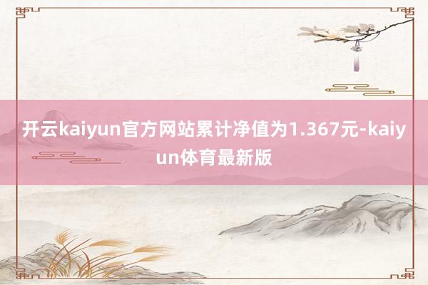 开云kaiyun官方网站累计净值为1.367元-kaiyun体育最新版