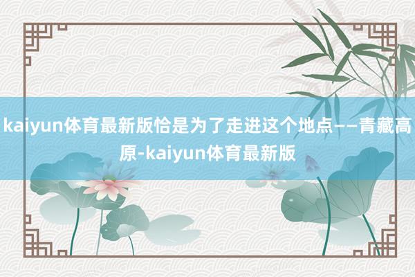 kaiyun体育最新版恰是为了走进这个地点——青藏高原-kaiyun体育最新版