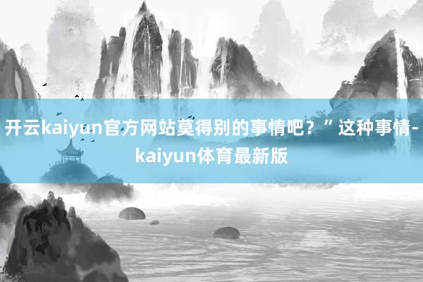 开云kaiyun官方网站莫得别的事情吧？”这种事情-kaiyun体育最新版