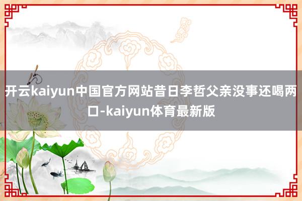 开云kaiyun中国官方网站昔日李哲父亲没事还喝两口-kaiyun体育最新版