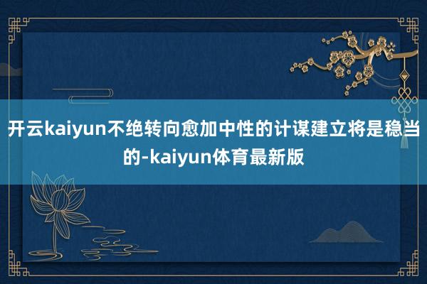 开云kaiyun不绝转向愈加中性的计谋建立将是稳当的-kaiyun体育最新版