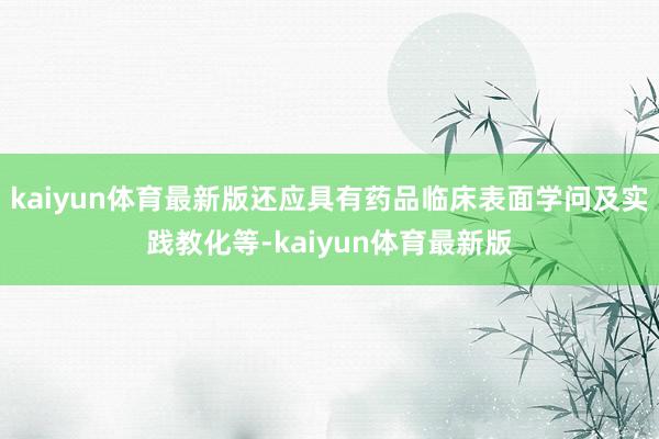 kaiyun体育最新版还应具有药品临床表面学问及实践教化等-kaiyun体育最新版