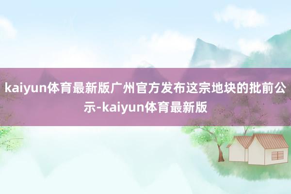 kaiyun体育最新版广州官方发布这宗地块的批前公示-kaiyun体育最新版