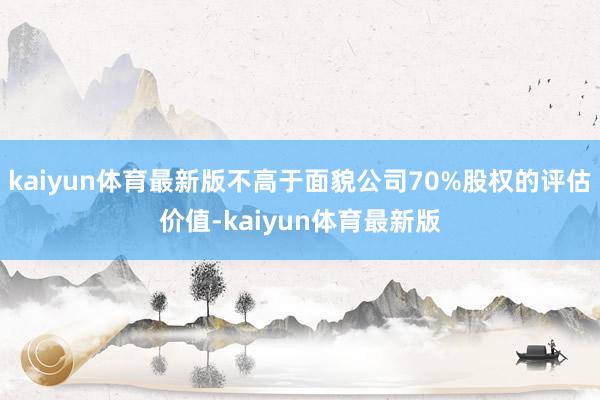 kaiyun体育最新版不高于面貌公司70%股权的评估价值-kaiyun体育最新版