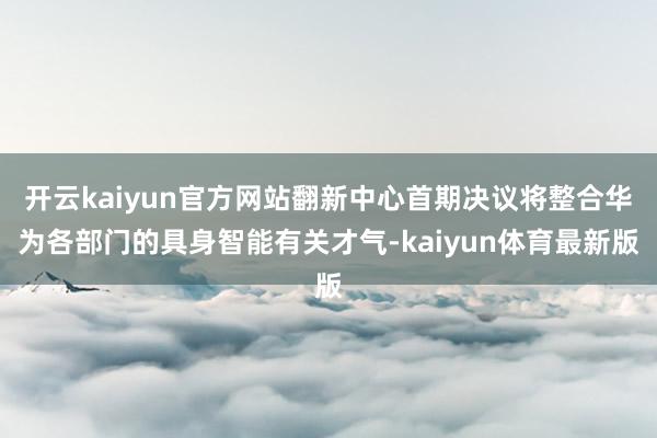 开云kaiyun官方网站翻新中心首期决议将整合华为各部门的具身智能有关才气-kaiyun体育最新版