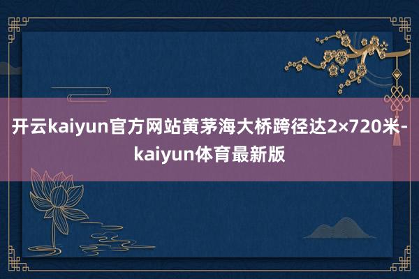 开云kaiyun官方网站黄茅海大桥跨径达2×720米-kaiyun体育最新版