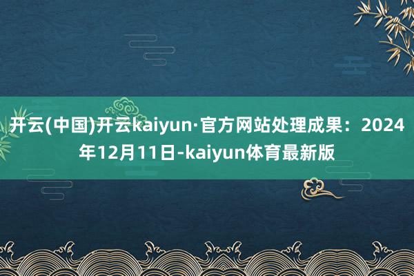 开云(中国)开云kaiyun·官方网站处理成果：2024年12月11日-kaiyun体育最新版