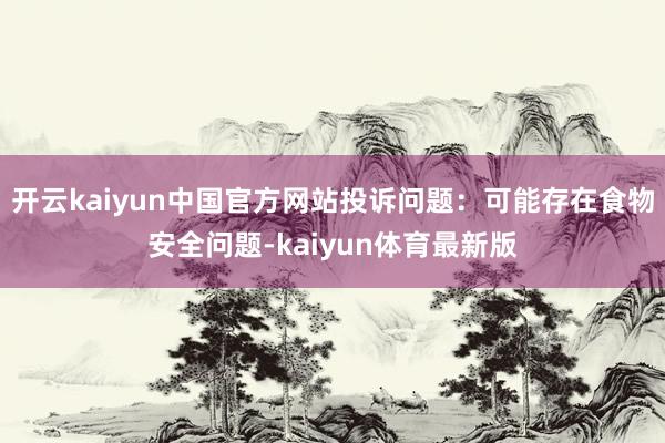 开云kaiyun中国官方网站投诉问题：可能存在食物安全问题-kaiyun体育最新版