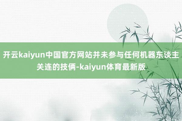 开云kaiyun中国官方网站并未参与任何机器东谈主关连的技俩-kaiyun体育最新版