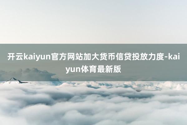 开云kaiyun官方网站加大货币信贷投放力度-kaiyun体育最新版