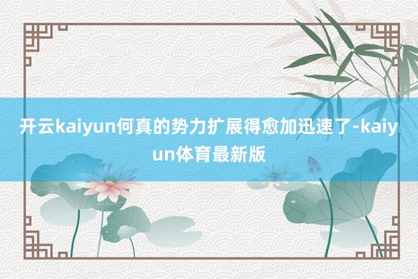 开云kaiyun何真的势力扩展得愈加迅速了-kaiyun体育最新版