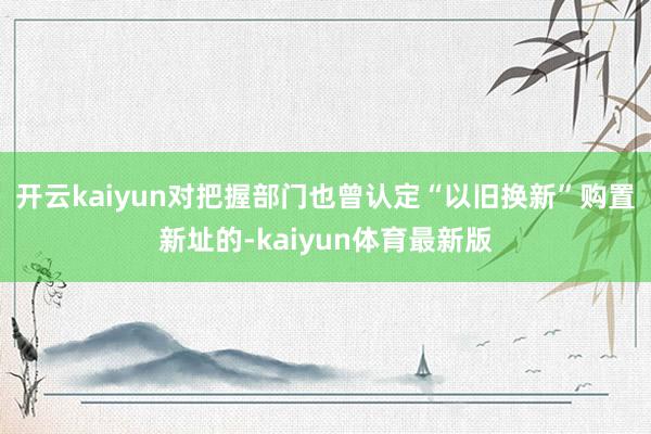 开云kaiyun对把握部门也曾认定“以旧换新”购置新址的-kaiyun体育最新版