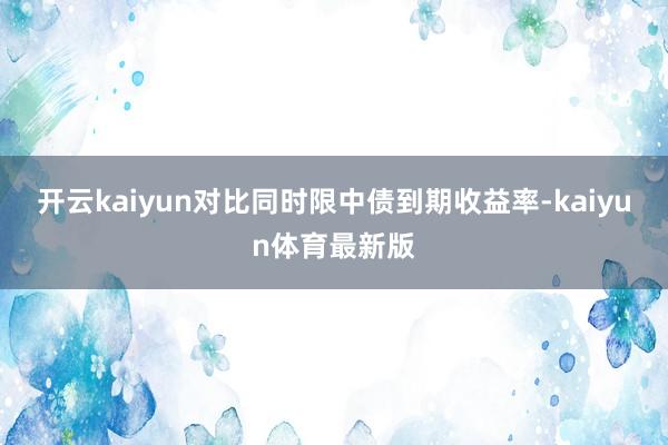 开云kaiyun对比同时限中债到期收益率-kaiyun体育最新版