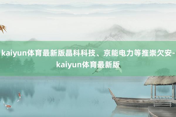 kaiyun体育最新版晶科科技、京能电力等推崇欠安-kaiyun体育最新版