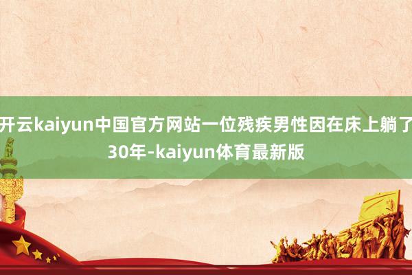 开云kaiyun中国官方网站一位残疾男性因在床上躺了30年-kaiyun体育最新版