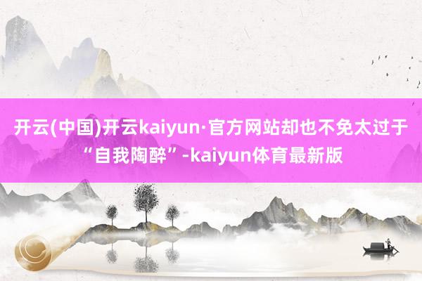 开云(中国)开云kaiyun·官方网站却也不免太过于“自我陶醉”-kaiyun体育最新版