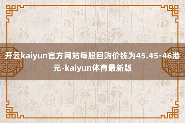 开云kaiyun官方网站每股回购价钱为45.45-46港元-kaiyun体育最新版