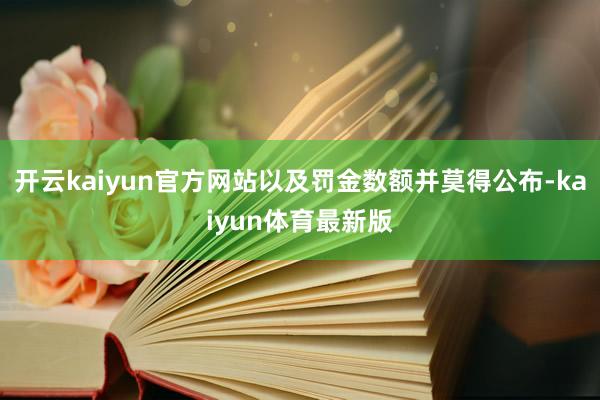 开云kaiyun官方网站以及罚金数额并莫得公布-kaiyun体育最新版