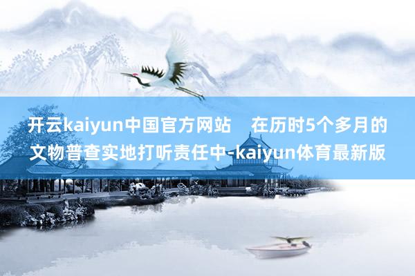 开云kaiyun中国官方网站    在历时5个多月的文物普查实地打听责任中-kaiyun体育最新版