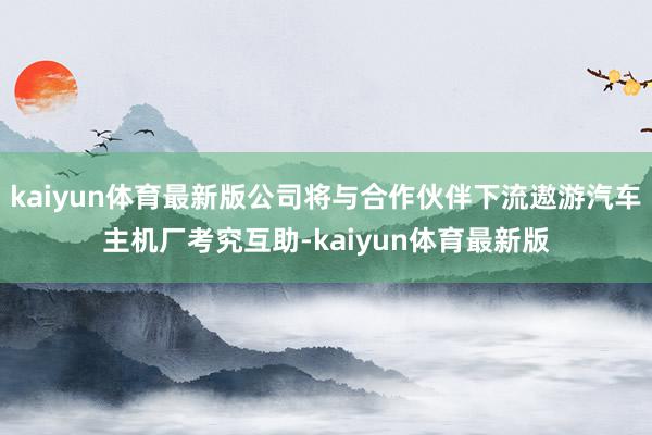 kaiyun体育最新版公司将与合作伙伴下流遨游汽车主机厂考究互助-kaiyun体育最新版