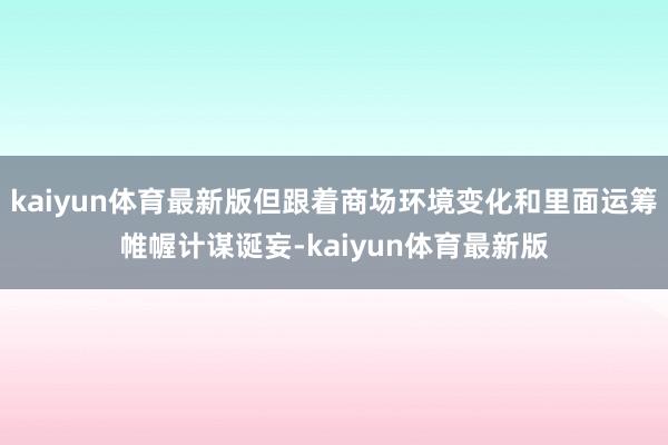 kaiyun体育最新版但跟着商场环境变化和里面运筹帷幄计谋诞妄-kaiyun体育最新版