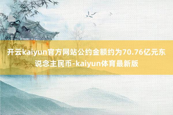 开云kaiyun官方网站公约金额约为70.76亿元东说念主民币-kaiyun体育最新版