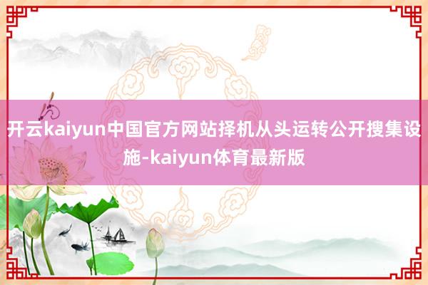 开云kaiyun中国官方网站择机从头运转公开搜集设施-kaiyun体育最新版