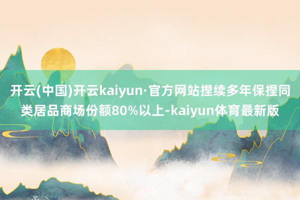 开云(中国)开云kaiyun·官方网站捏续多年保捏同类居品商场份额80%以上-kaiyun体育最新版