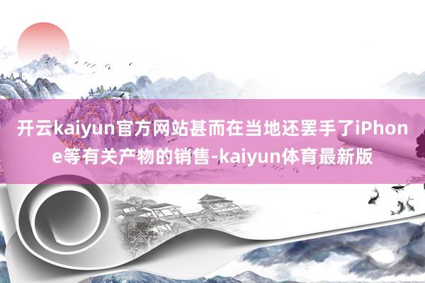 开云kaiyun官方网站甚而在当地还罢手了iPhone等有关产物的销售-kaiyun体育最新版