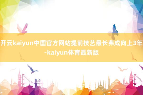 开云kaiyun中国官方网站提前技艺最长弗成向上3年-kaiyun体育最新版