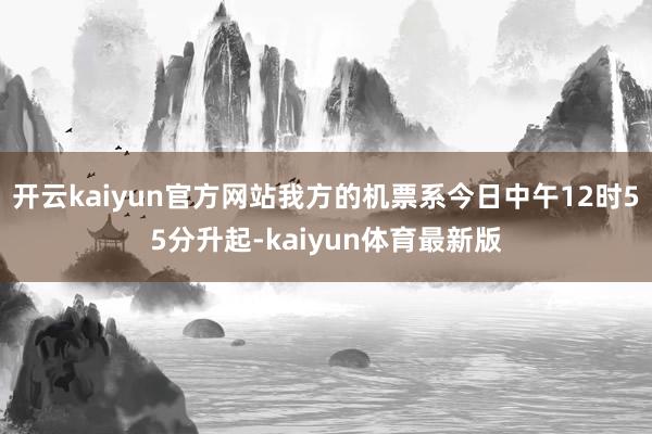 开云kaiyun官方网站我方的机票系今日中午12时55分升起-kaiyun体育最新版