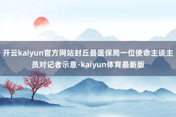 开云kaiyun官方网站封丘县医保局一位使命主谈主员对记者示意-kaiyun体育最新版