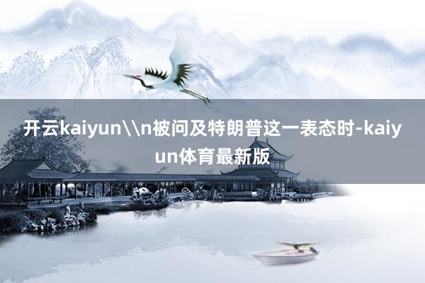 开云kaiyun\n被问及特朗普这一表态时-kaiyun体育最新版