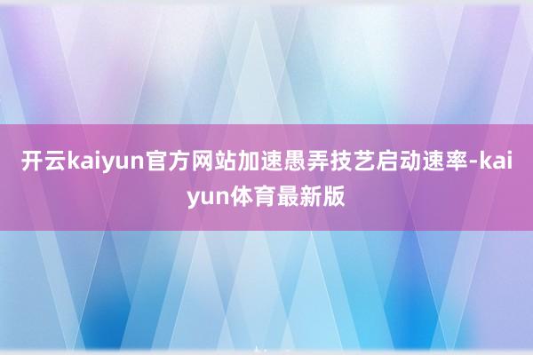 开云kaiyun官方网站加速愚弄技艺启动速率-kaiyun体育最新版