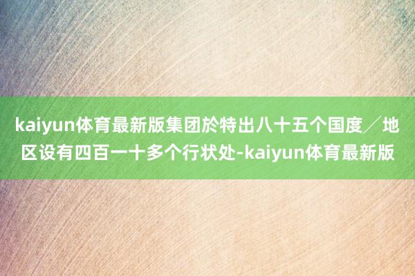 kaiyun体育最新版集团於特出八十五个国度╱地区设有四百一十多个行状处-kaiyun体育最新版