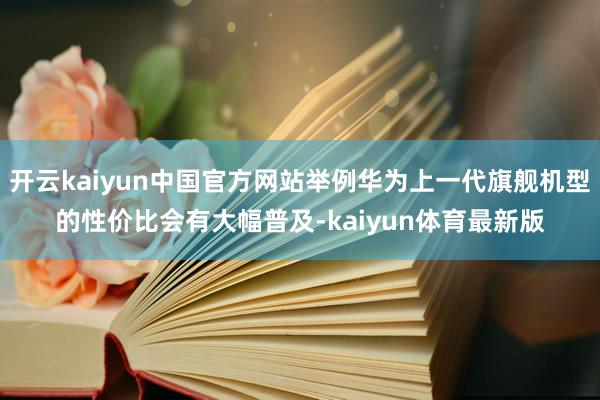 开云kaiyun中国官方网站举例华为上一代旗舰机型的性价比会有大幅普及-kaiyun体育最新版