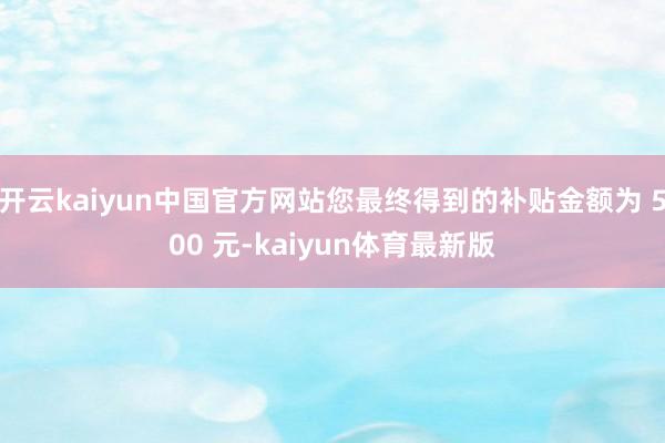 开云kaiyun中国官方网站您最终得到的补贴金额为 500 元-kaiyun体育最新版