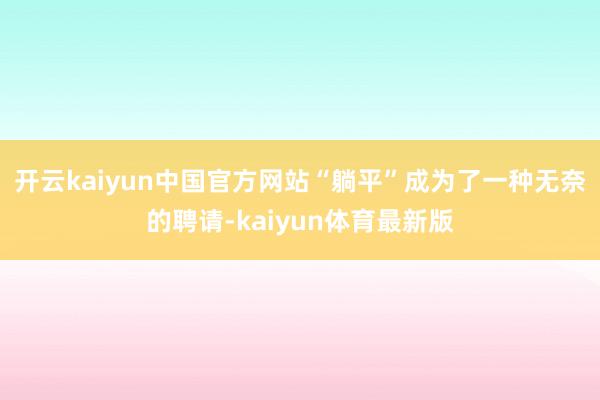 开云kaiyun中国官方网站“躺平”成为了一种无奈的聘请-kaiyun体育最新版